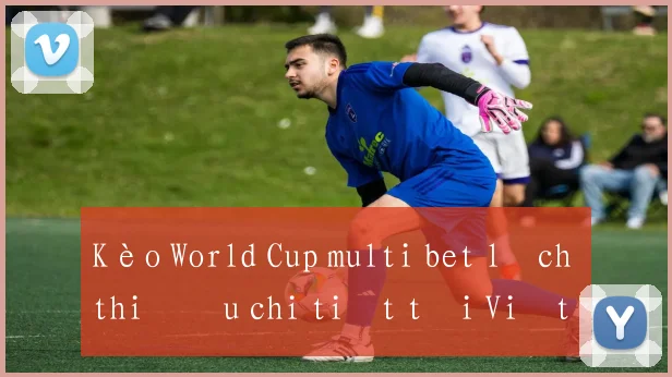 Kèo World Cup multi bet lịch thi đấu chi tiết tại Việt Nam